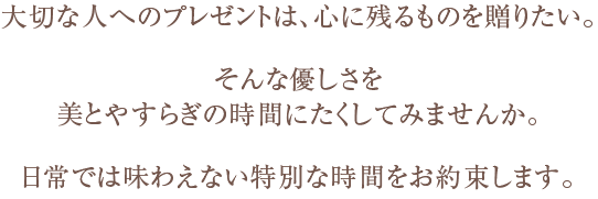 大切な人へのプレゼントは、心に残るものを贈りたい。そんな優しさを美とやすらぎの時間にたくしてみませんか。日常では味わえない特別な時間をお約束します。