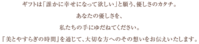 ギフトは「誰かに幸せになって欲しい」と願う、優しさのカタチ。あなたの優しさを、私たちの手にゆだねてください。『美とやすらぎの時間』を通じて、大切な方へのその想いをお伝えいたします。