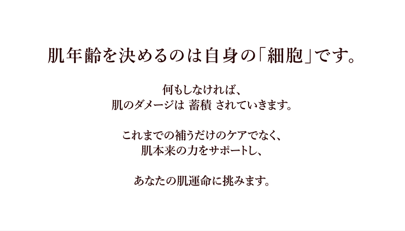 肌年齢を決めるのは自身の「細胞」です。何もしなければ、肌のダメージは 蓄積 されていきます。これまでの補うだけのケアでなく、肌本来の力をサポートし、あなたの肌運命に挑みます。
